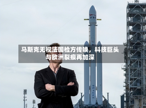 马斯克无视法国检方传唤，科技巨头与欧洲裂痕再加深-第2张图片