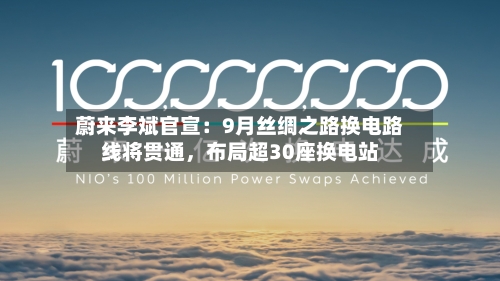 蔚来李斌官宣：9月丝绸之路换电路线将贯通，布局超30座换电站-第3张图片