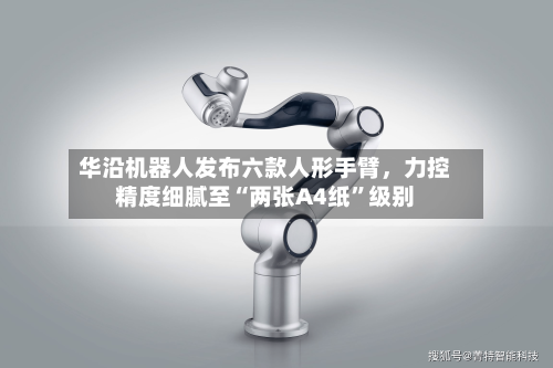 华沿机器人发布六款人形手臂	，力控精度细腻至“两张A4纸”级别-第3张图片