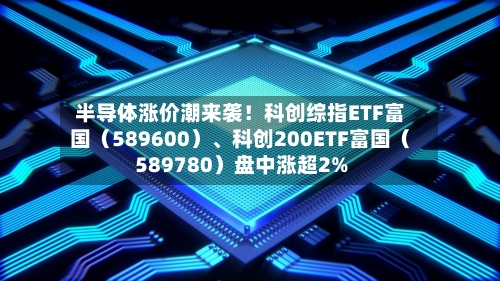 半导体涨价潮来袭！科创综指ETF富国（589600）、科创200ETF富国（589780）盘中涨超2%-第2张图片