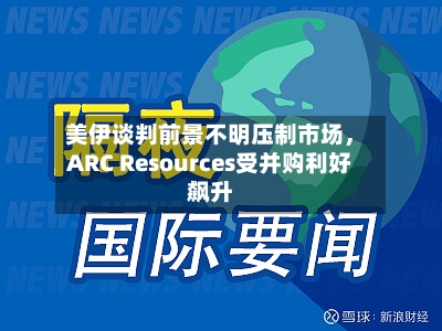 美伊谈判前景不明压制市场	，ARC Resources受并购利好飙升-第3张图片