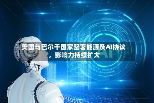 美国与巴尔干国家签署能源及AI协议，影响力持续扩大-第2张图片