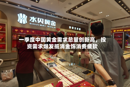 一季度中国黄金需求总量创新高，投资需求爆发抵消金饰消费疲软-第2张图片