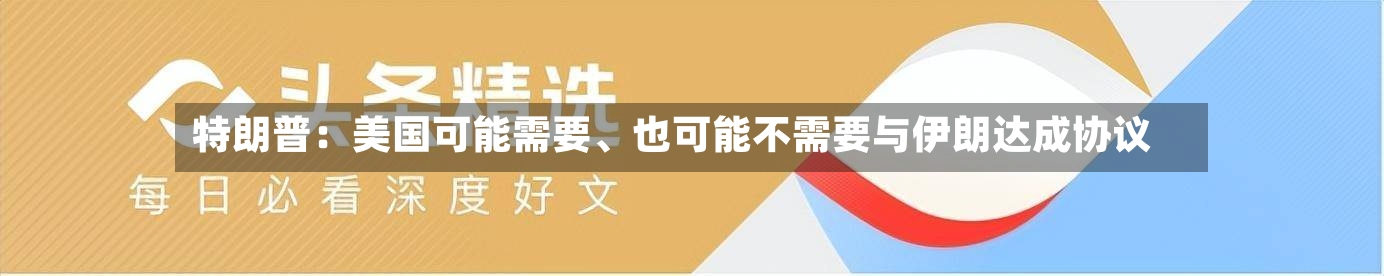 特朗普：美国可能需要、也可能不需要与伊朗达成协议-第3张图片