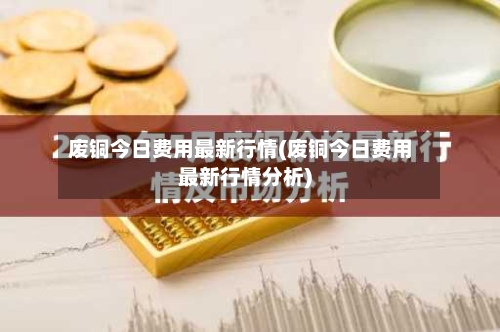 废铜今日费用最新行情(废铜今日费用最新行情分析)