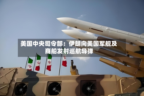 美国中央司令部:伊朗向美国军舰及商船发射巡航导弹-第2张图片