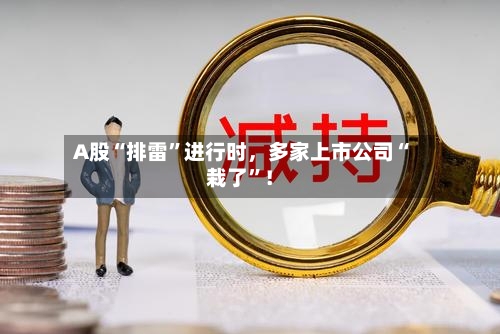 A股“排雷	”进行时，多家上市公司“栽了”！-第2张图片