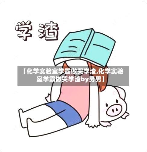 【化学实验室学霸做哭学渣,化学实验室学霸做哭学渣by男男】-第3张图片