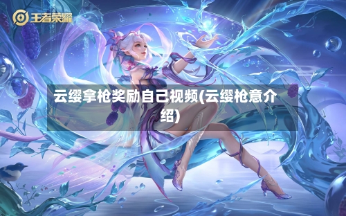 云缨拿枪奖励自己视频(云缨枪意介绍)