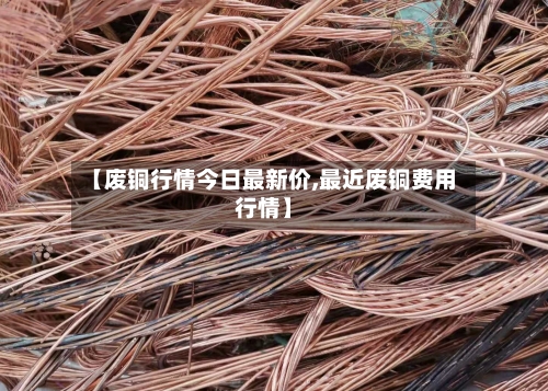 【废铜行情今日最新价,最近废铜费用行情】-第2张图片