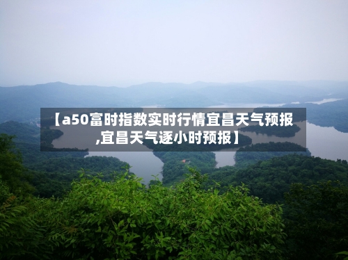【a50富时指数实时行情宜昌天气预报,宜昌天气逐小时预报】