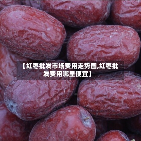 【红枣批发市场费用走势图,红枣批发费用哪里便宜】-第2张图片