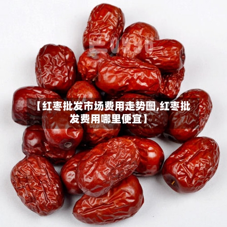 【红枣批发市场费用走势图,红枣批发费用哪里便宜】-第3张图片