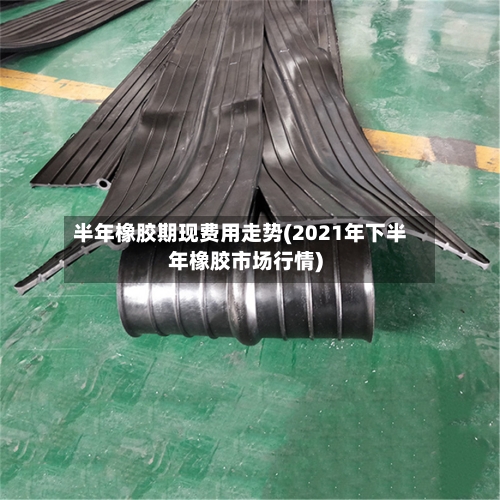 半年橡胶期现费用走势(2021年下半年橡胶市场行情)