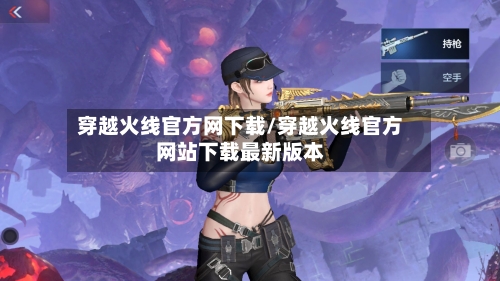 穿越火线官方网下载/穿越火线官方网站下载最新版本-第3张图片