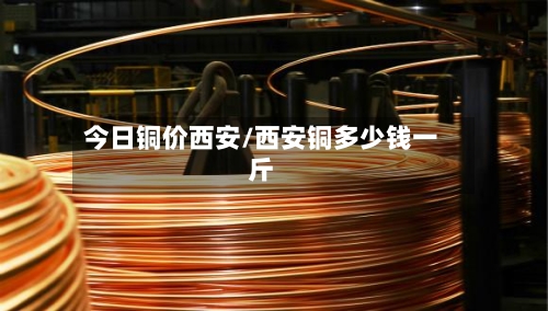今日铜价西安/西安铜多少钱一斤
