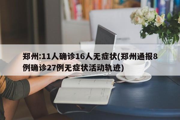 郑州:11人确诊16人无症状(郑州通报8例确诊27例无症状活动轨迹)