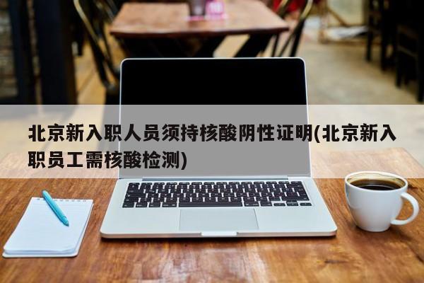 北京新入职人员须持核酸阴性证明(北京新入职员工需核酸检测)