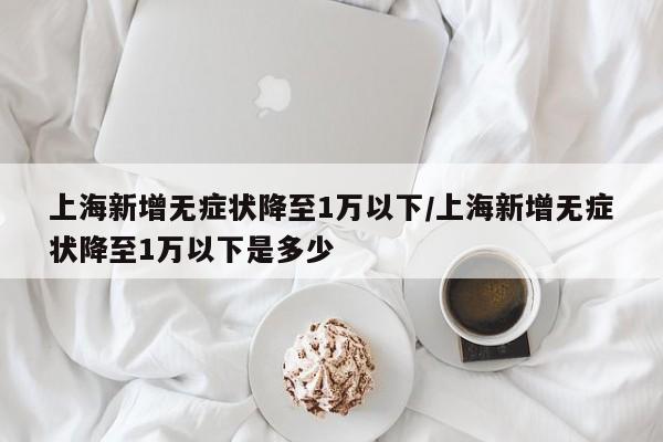 上海新增无症状降至1万以下/上海新增无症状降至1万以下是多少