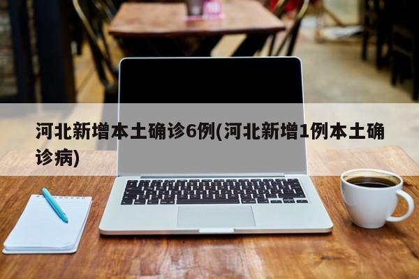 河北新增本土确诊6例(河北新增1例本土确诊病)