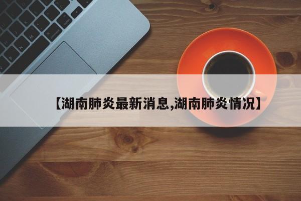 【湖南肺炎最新消息,湖南肺炎情况】