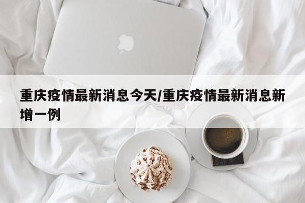 重庆疫情最新消息今天/重庆疫情最新消息新增一例