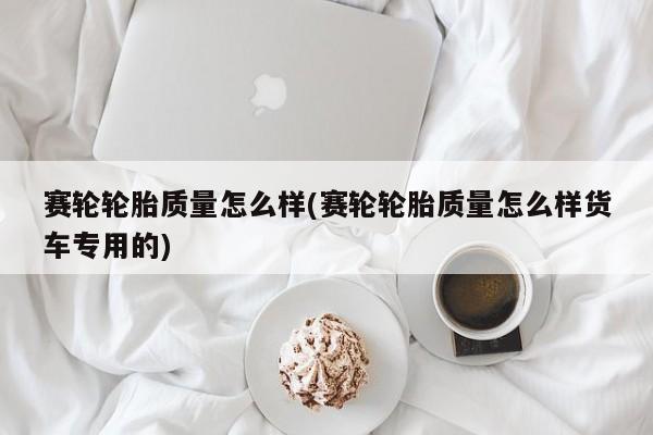 赛轮轮胎质量怎么样(赛轮轮胎质量怎么样货车专用的)