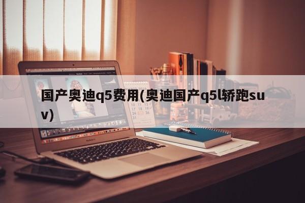 国产奥迪q5费用(奥迪国产q5l轿跑suv)