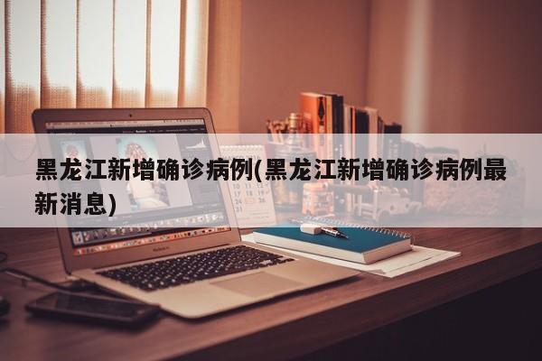 黑龙江新增确诊病例(黑龙江新增确诊病例最新消息)