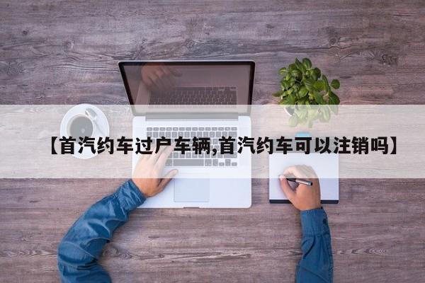 【首汽约车过户车辆,首汽约车可以注销吗】