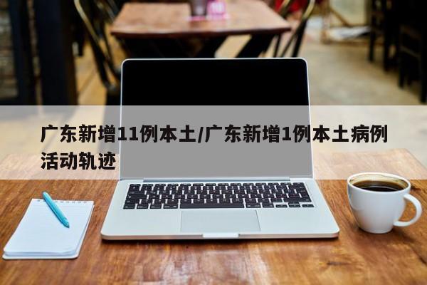 广东新增11例本土/广东新增1例本土病例活动轨迹