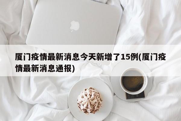 厦门疫情最新消息今天新增了15例(厦门疫情最新消息通报)