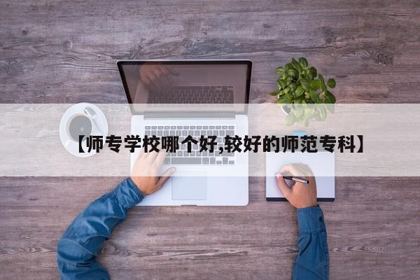 【师专学校哪个好,较好的师范专科】