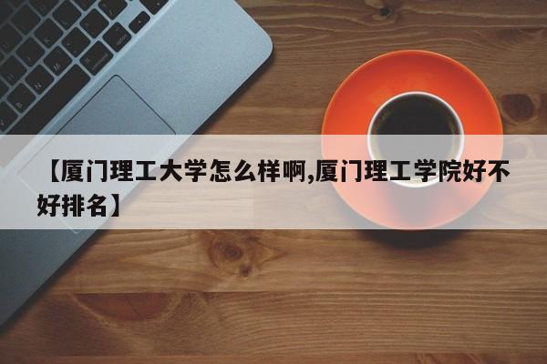 【厦门理工大学怎么样啊,厦门理工学院好不好排名】