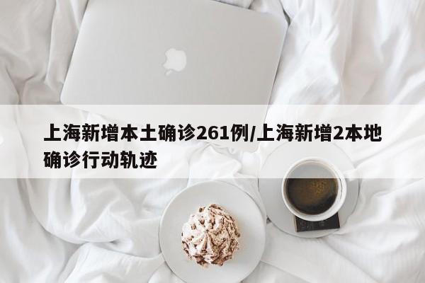 上海新增本土确诊261例/上海新增2本地确诊行动轨迹